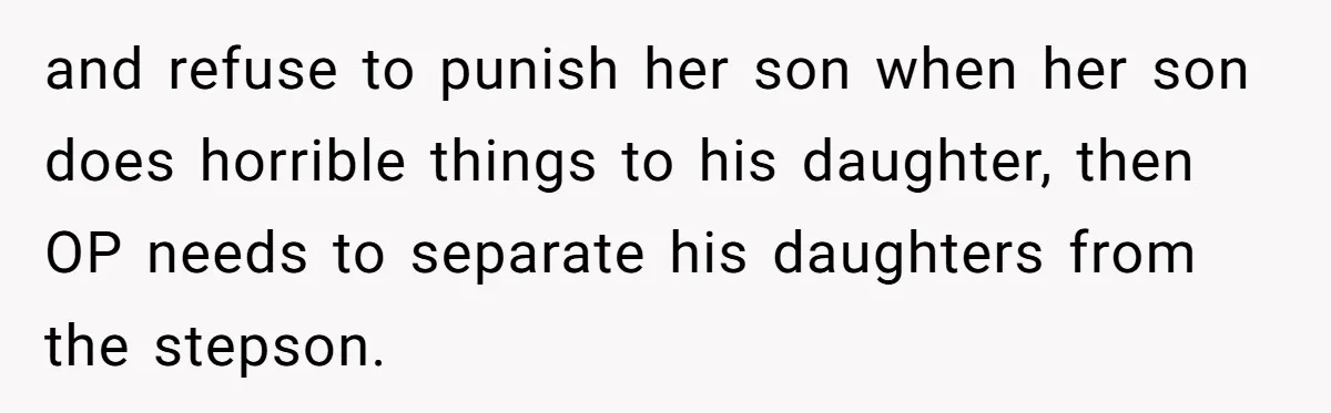and refuse to punish her son when her son does horrible things to his daughter, then OP needs to separate his daughters from the stepson.