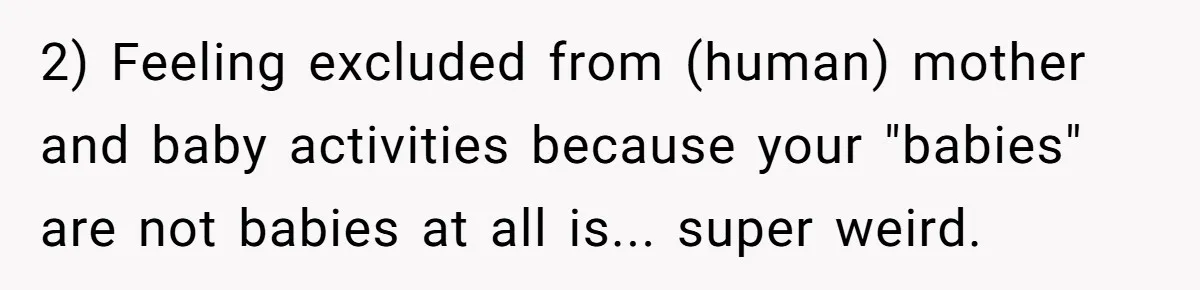 2) Feeling excluded from (human) mother and baby activities because your "babies" are not babies at all is... super weird.