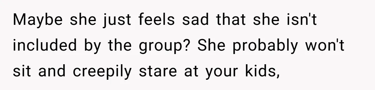 Maybe she just feels sad that she isn't included by the group? She probably won't sit and creepily stare at your kids,