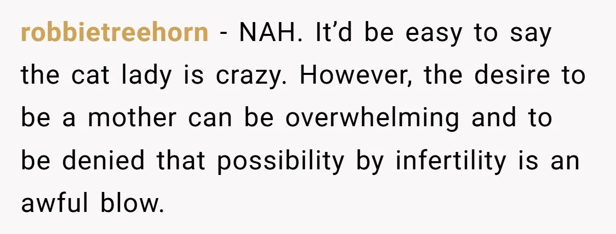 robbietreehorn − NAH. It’d be easy to say the cat lady is crazy. However, the desire to be a mother can be overwhelming and to be denied that possibility by...