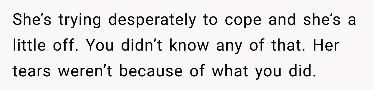She’s trying desperately to cope and she’s a little off. You didn’t know any of that. Her tears weren’t because of what you did.