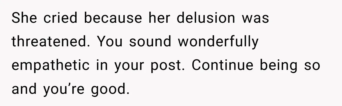 She cried because her delusion was threatened. You sound wonderfully empathetic in your post. Continue being so and you’re good.