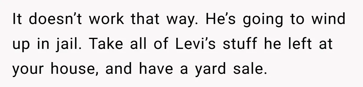 It doesn’t work that way. He’s going to wind up in jail. Take all of Levi’s stuff he left at your house, and have a yard sale.