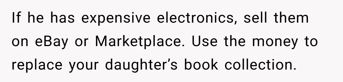 If he has expensive electronics, sell them on eBay or Marketplace. Use the money to replace your daughter’s book collection.