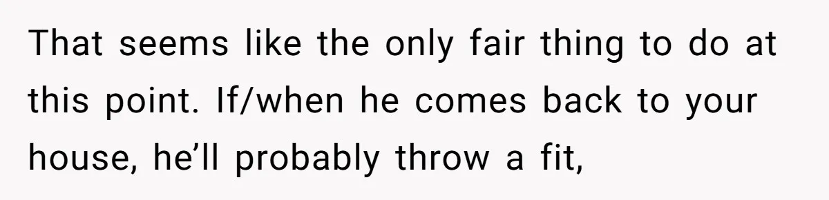 That seems like the only fair thing to do at this point. If/when he comes back to your house, he’ll probably throw a fit,