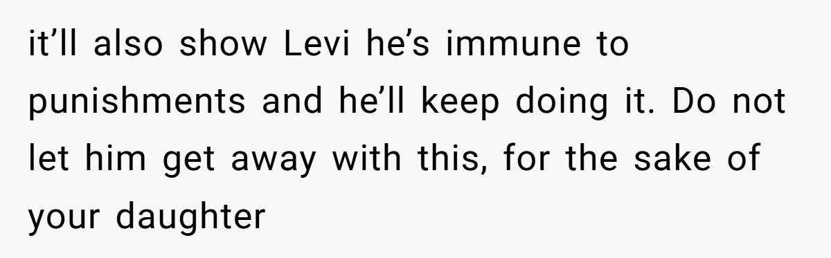 it’ll also show Levi he’s immune to punishments and he’ll keep doing it. Do not let him get away with this, for the sake of your daughter