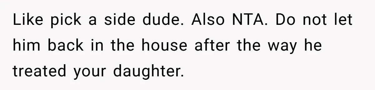 Like pick a side dude. Also NTA. Do not let him back in the house after the way he treated your daughter.