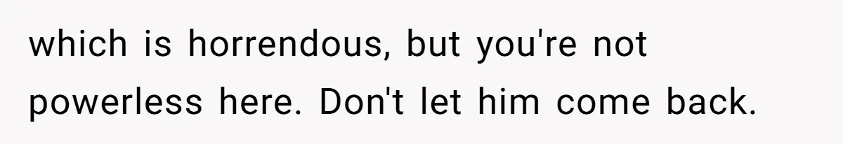 which is horrendous, but you're not powerless here. Don't let him come back.