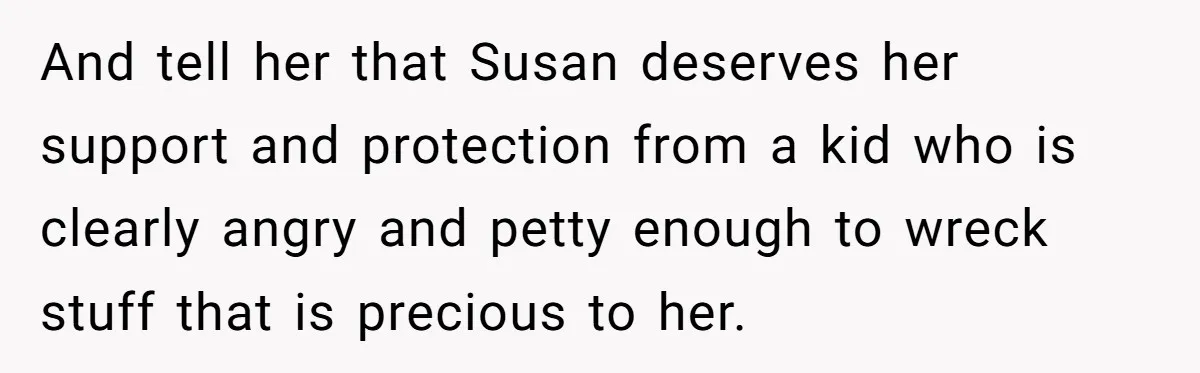 And tell her that Susan deserves her support and protection from a kid who is clearly angry and petty enough to wreck stuff that is precious to her.