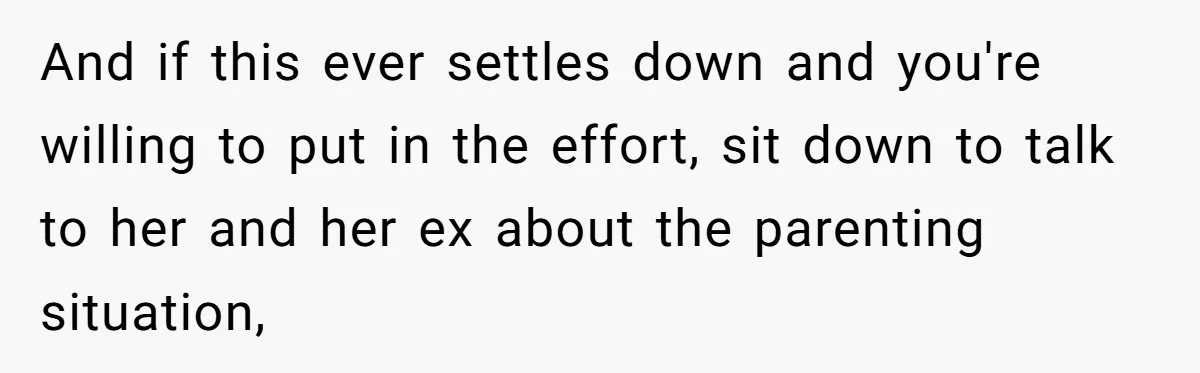 And if this ever settles down and you're willing to put in the effort, sit down to talk to her and her ex about the parenting situation,