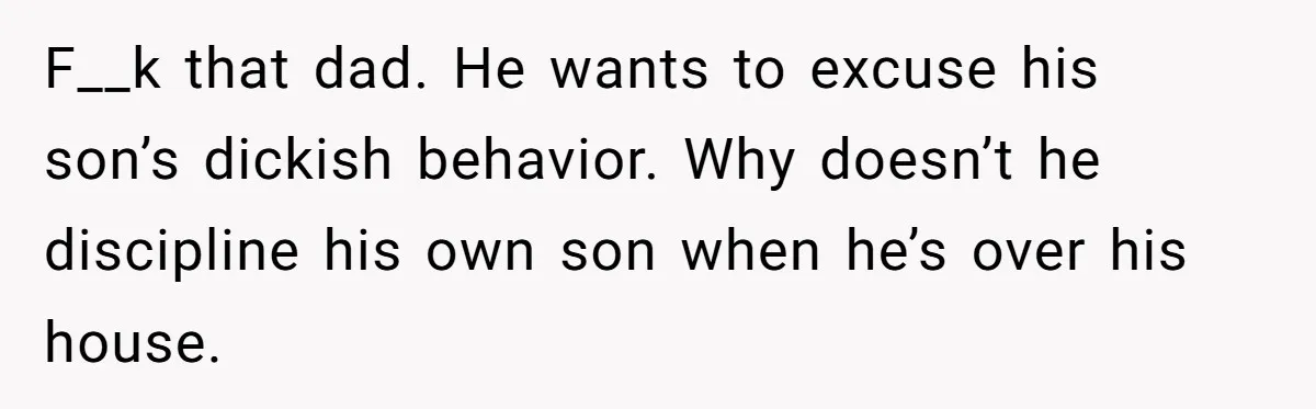 F__k that dad. He wants to excuse his son’s dickish behavior. Why doesn’t he discipline his own son when he’s over his house.
