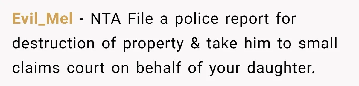 Evil_Mel − NTA File a police report for destruction of property & take him to small claims court on behalf of your daughter.