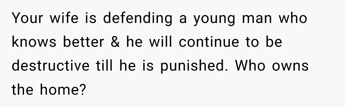 Your wife is defending a young man who knows better & he will continue to be destructive till he is punished. Who owns the home?
