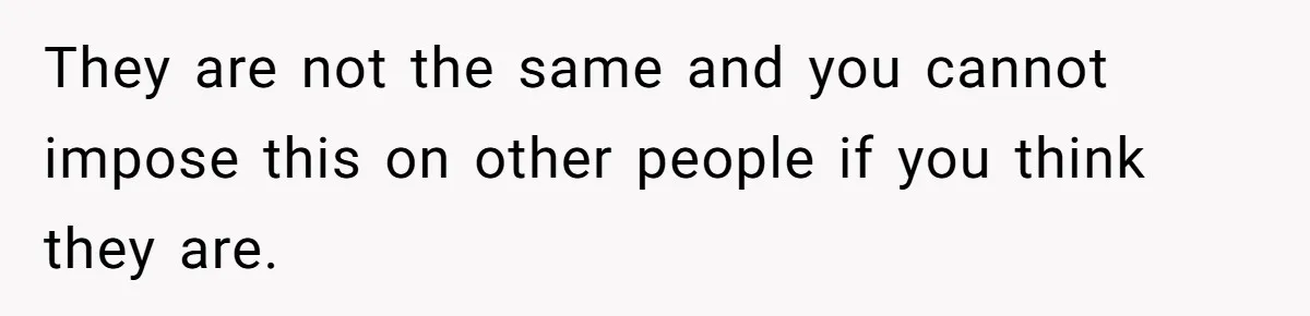 They are not the same and you cannot impose this on other people if you think they are.