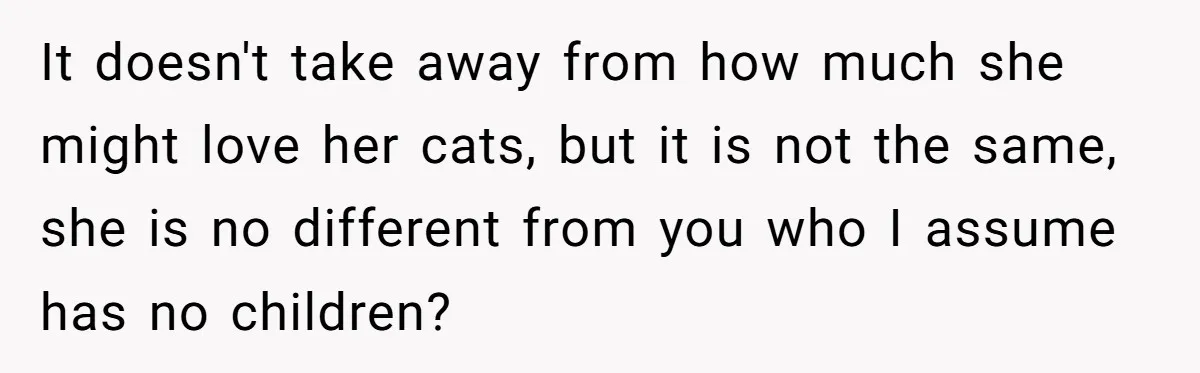 It doesn't take away from how much she might love her cats, but it is not the same, she is no different from you who I assume has no children?