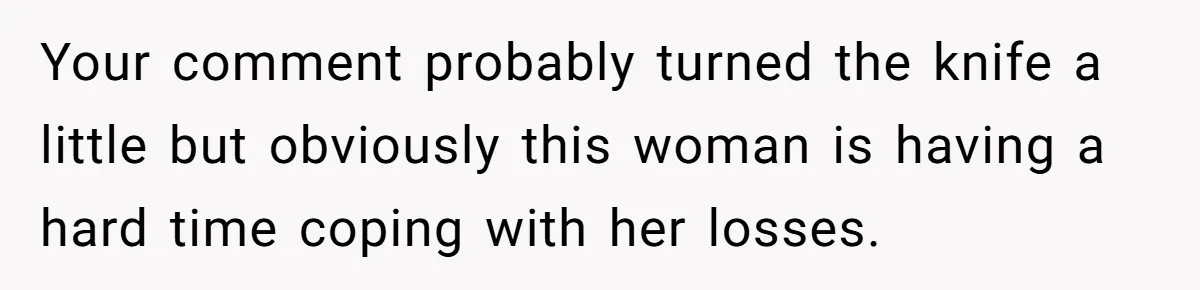 Your comment probably turned the knife a little but obviously this woman is having a hard time coping with her losses.