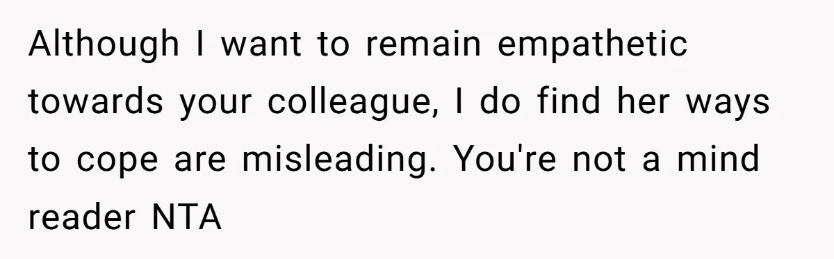Although I want to remain empathetic towards your colleague, I do find her ways to cope are misleading. You're not a mind reader NTA