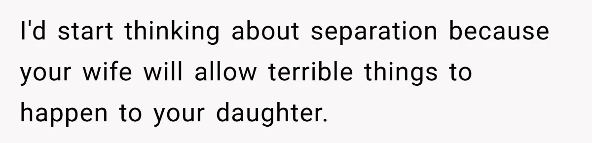I'd start thinking about separation because your wife will allow terrible things to happen to your daughter.