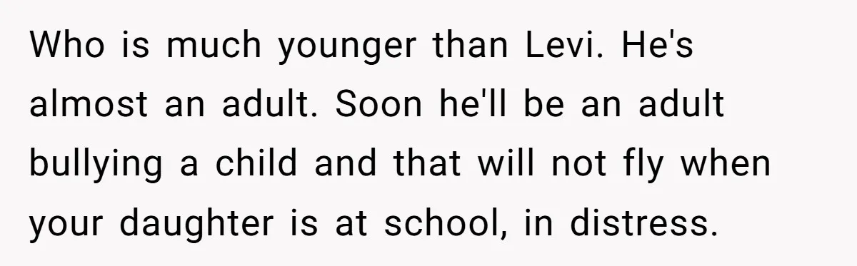 Who is much younger than Levi. He's almost an adult. Soon he'll be an adult bullying a child and that will not fly when your daughter is at school, in...