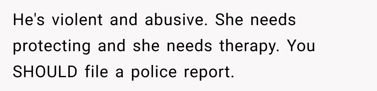 He's violent and abusive. She needs protecting and she needs therapy. You SHOULD file a police report.