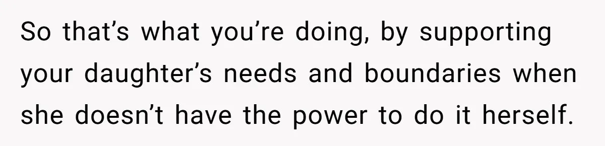So that’s what you’re doing, by supporting your daughter’s needs and boundaries when she doesn’t have the power to do it herself.
