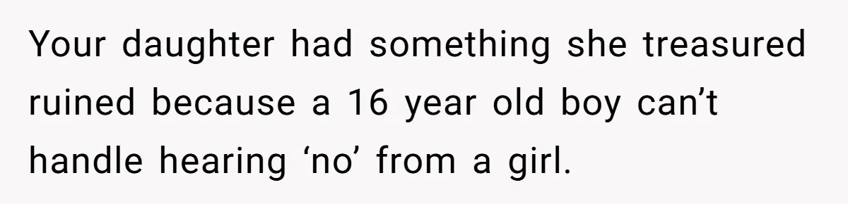 Your daughter had something she treasured ruined because a 16 year old boy can’t handle hearing ‘no’ from a girl.