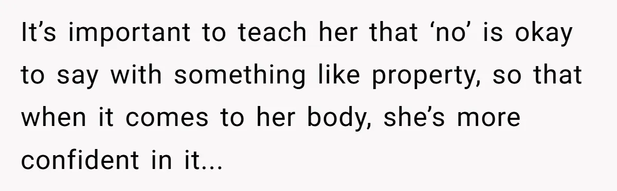 It’s important to teach her that ‘no’ is okay to say with something like property, so that when it comes to her body, she’s more confident in it...
