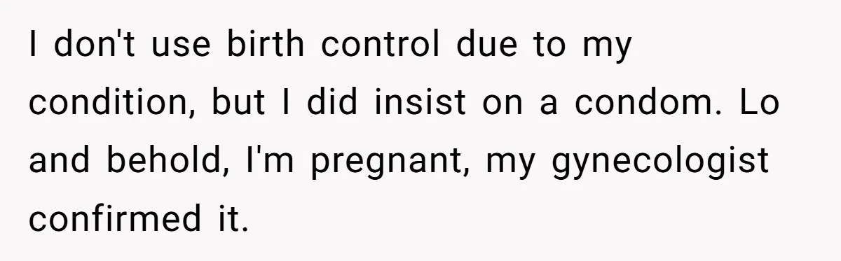 I don't use birth control due to my condition, but I did insist on a condom. Lo and behold, I'm pregnant, my gynecologist confirmed it.