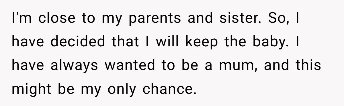 I'm close to my parents and sister. So, I have decided that I will keep the baby. I have always wanted to be a mum, and this might be my...
