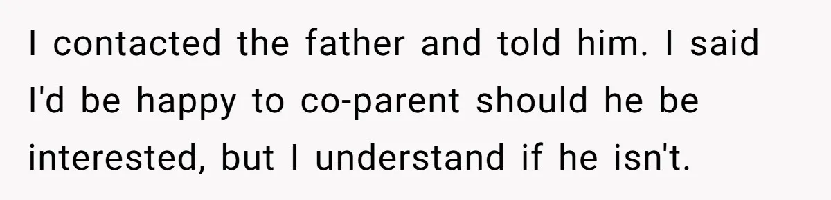 I contacted the father and told him. I said I'd be happy to co-parent should he be interested, but I understand if he isn't.