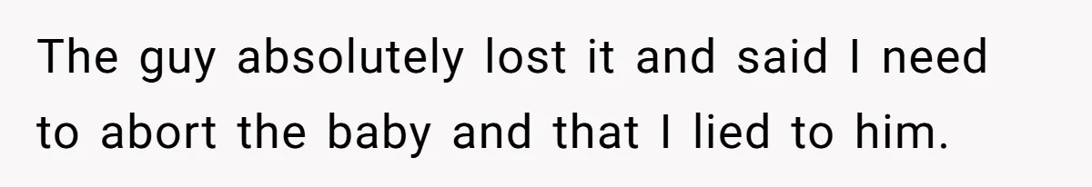 The guy absolutely lost it and said I need to abort the baby and that I lied to him.