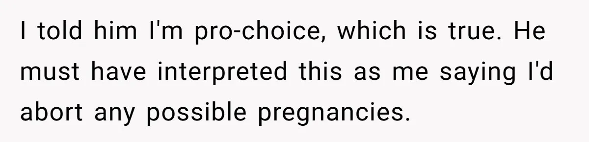 I told him I'm pro-choice, which is true. He must have interpreted this as me saying I'd abort any possible pregnancies.