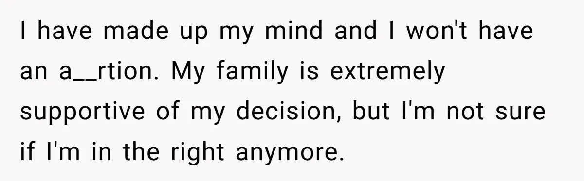 I have made up my mind and I won't have an a__rtion. My family is extremely supportive of my decision, but I'm not sure if I'm in the right anymore.