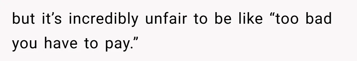 but it’s incredibly unfair to be like “too bad you have to pay.”