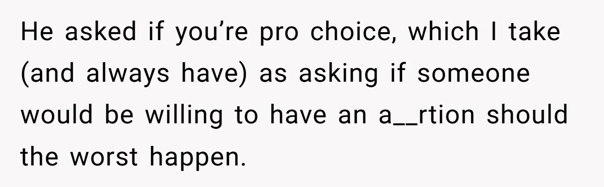 He asked if you’re pro choice, which I take (and always have) as asking if someone would be willing to have an a__rtion should the worst happen.