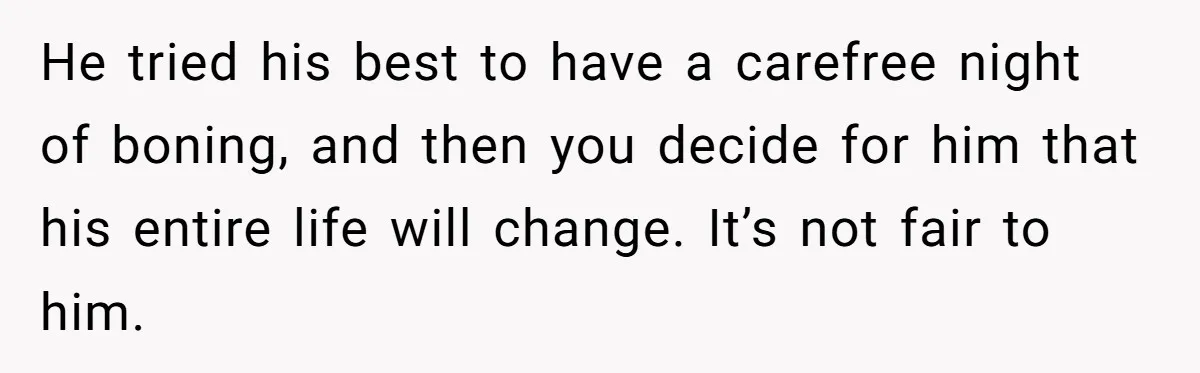 He tried his best to have a carefree night of boning, and then you decide for him that his entire life will change. It’s not fair to him.
