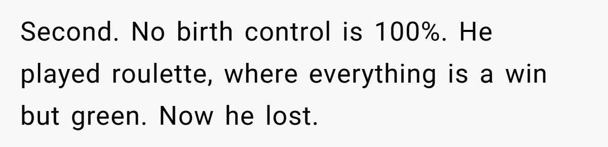 Second. No birth control is 100%. He played roulette, where everything is a win but green. Now he lost.
