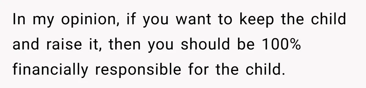 In my opinion, if you want to keep the child and raise it, then you should be 100% financially responsible for the child.