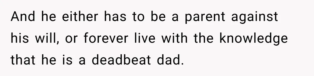 And he either has to be a parent against his will, or forever live with the knowledge that he is a deadbeat dad.