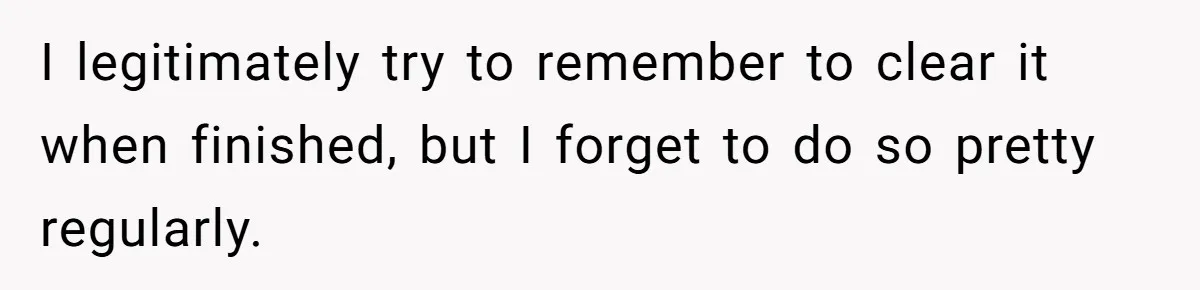 I legitimately try to remember to clear it when finished, but I forget to do so pretty regularly.