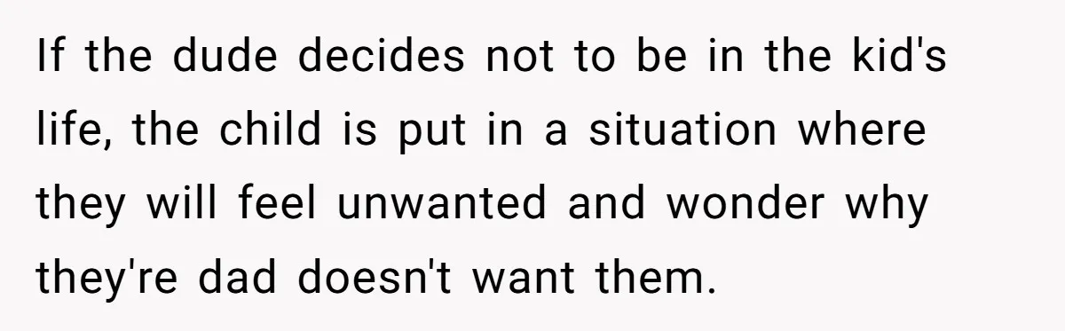 If the dude decides not to be in the kid's life, the child is put in a situation where they will feel unwanted and wonder why they're dad doesn't want...