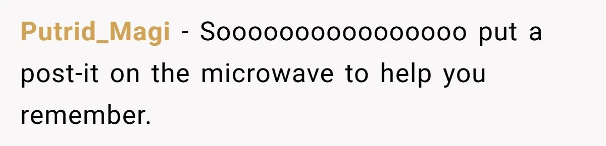 Putrid_Magi − Soooooooooooooooo put a post-it on the microwave to help you remember.
