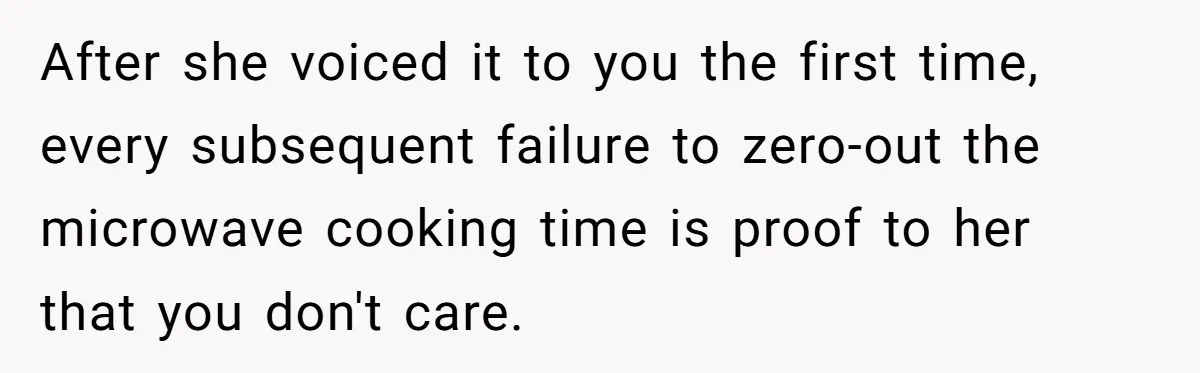 After she voiced it to you the first time, every subsequent failure to zero-out the microwave cooking time is proof to her that you don't care.