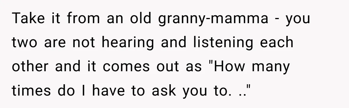 Take it from an old granny-mamma - you two are not hearing and listening each other and it comes out as "How many times do I have to ask you...