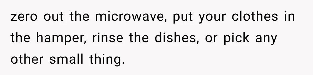 zero out the microwave, put your clothes in the hamper, rinse the dishes, or pick any other small thing.