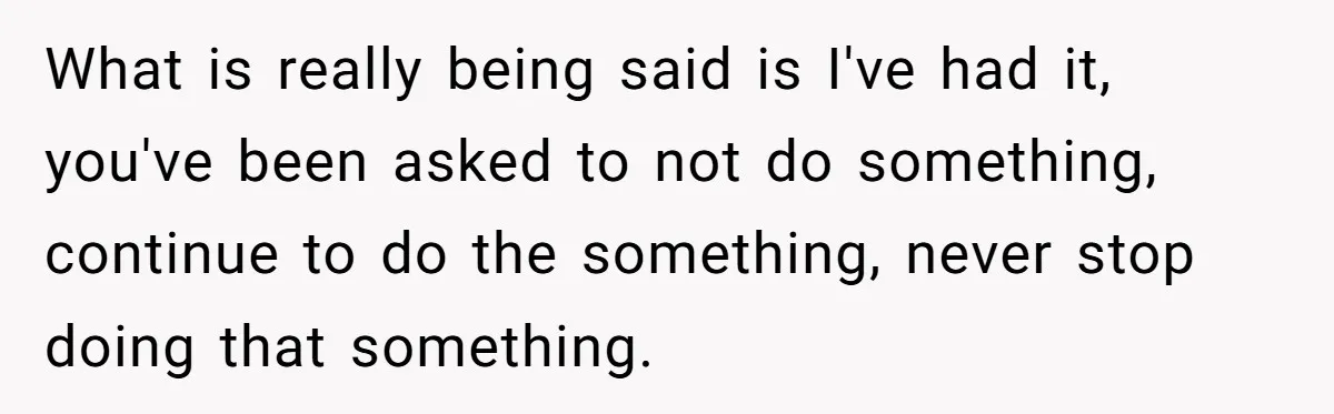 What is really being said is I've had it, you've been asked to not do something, continue to do the something, never stop doing that something.
