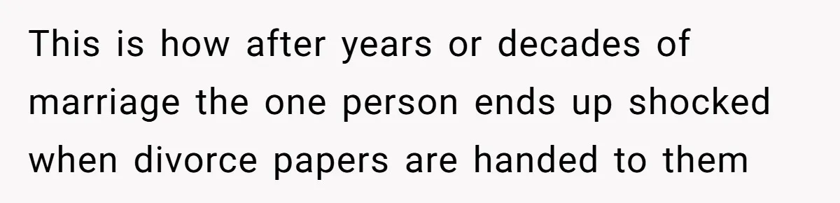 This is how after years or decades of marriage the one person ends up shocked when divorce papers are handed to them
