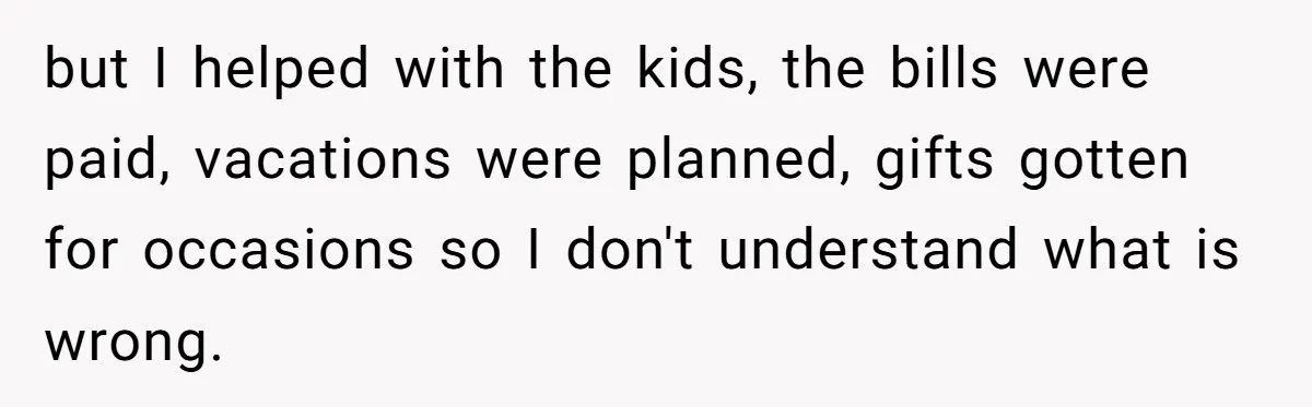 but I helped with the kids, the bills were paid, vacations were planned, gifts gotten for occasions so I don't understand what is wrong.