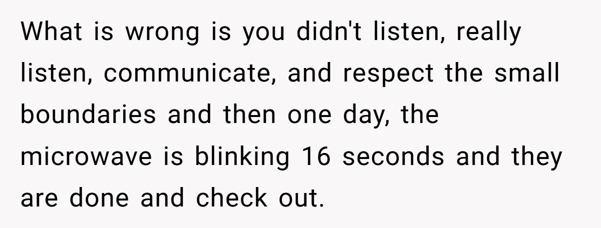 What is wrong is you didn't listen, really listen, communicate, and respect the small boundaries and then one day, the microwave is blinking 16 seconds and they are done and...