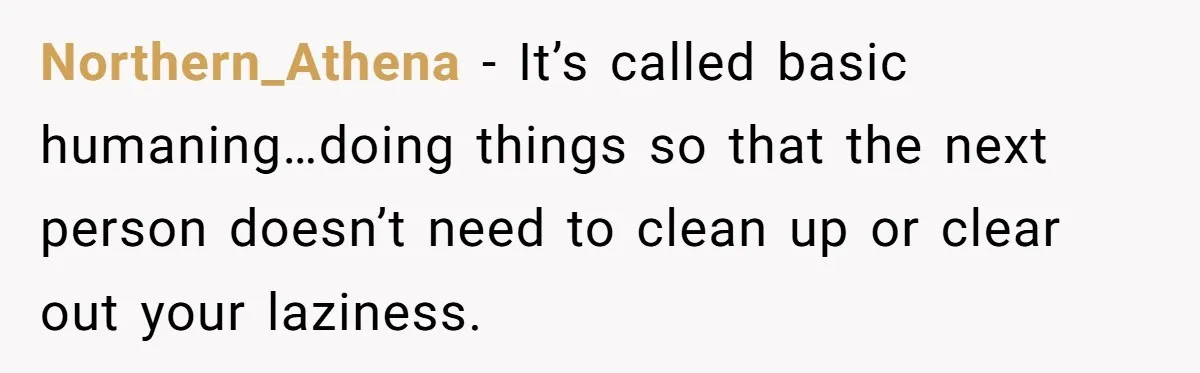 Northern_Athena − It’s called basic humaning…doing things so that the next person doesn’t need to clean up or clear out your laziness.